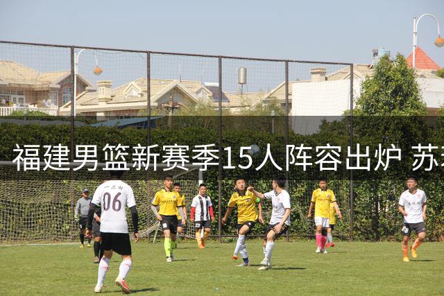 福建男篮新赛季15人阵容出炉 苏若禹1+1合约加盟